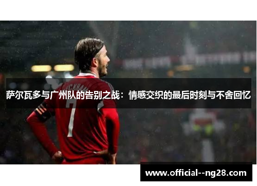 萨尔瓦多与广州队的告别之战：情感交织的最后时刻与不舍回忆