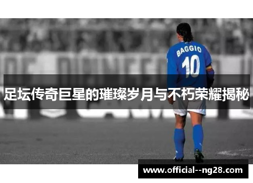足坛传奇巨星的璀璨岁月与不朽荣耀揭秘