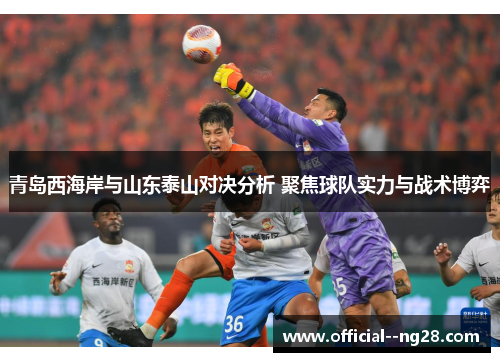 青岛西海岸与山东泰山对决分析 聚焦球队实力与战术博弈