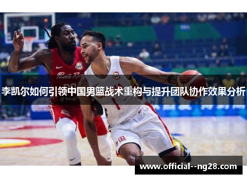 李凯尔如何引领中国男篮战术重构与提升团队协作效果分析 李凯尔如何引领中国男篮战术重构与提升团队协作效果分析