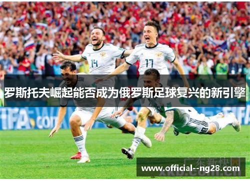 罗斯托夫崛起能否成为俄罗斯足球复兴的新引擎 罗斯托夫崛起能否成为俄罗斯足球复兴的新引擎