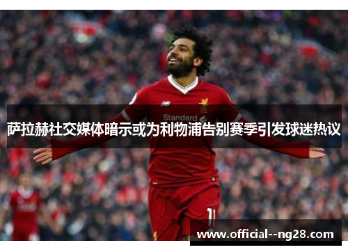 萨拉赫社交媒体暗示或为利物浦告别赛季引发球迷热议 萨拉赫社交媒体暗示或为利物浦告别赛季引发球迷热议